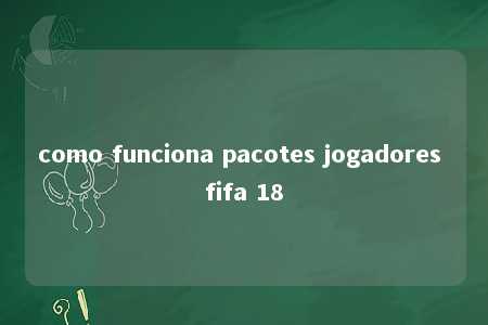 como funciona pacotes jogadores fifa 18