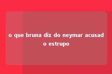 o que bruna diz do neymar acusado estrupo