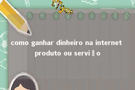 como ganhar dinheiro na internet produto ou serviço