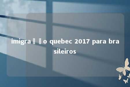 imigração quebec 2017 para brasileiros