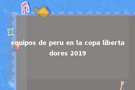 equipos de peru en la copa libertadores 2019