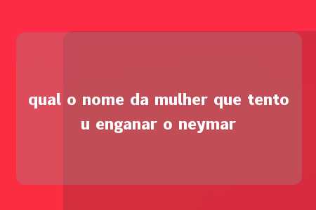 qual o nome da mulher que tentou enganar o neymar