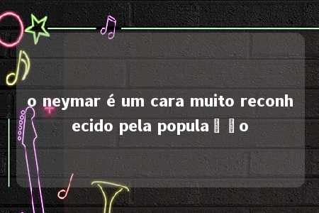 o neymar é um cara muito reconhecido pela população