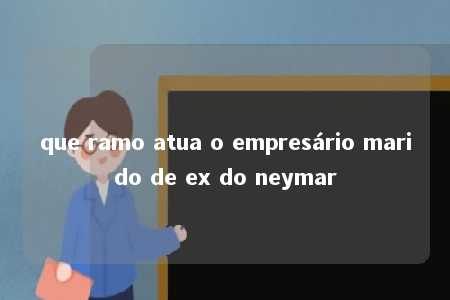 que ramo atua o empresário marido de ex do neymar