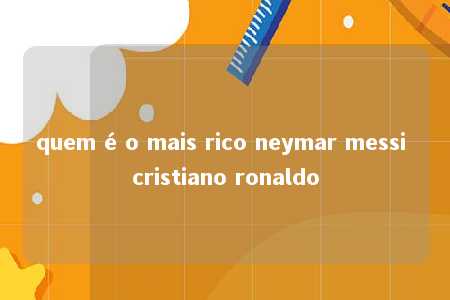 quem é o mais rico neymar messi cristiano ronaldo