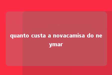 quanto custa a novacamisa do neymar