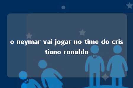 o neymar vai jogar no time do cristiano ronaldo