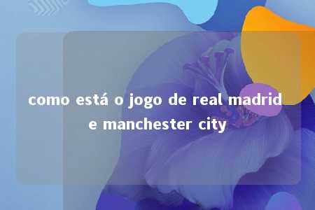 como está o jogo de real madrid e manchester city