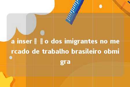 a inserção dos imigrantes no mercado de trabalho brasileiro obmigra