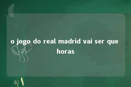 o jogo do real madrid vai ser que horas