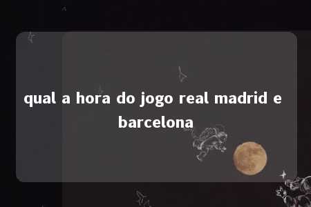 qual a hora do jogo real madrid e barcelona