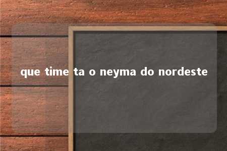 que time ta o neyma do nordeste