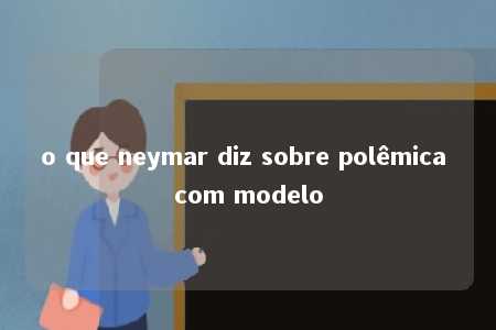 o que neymar diz sobre polêmica com modelo