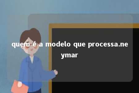 quem é a modelo que processa.neymar