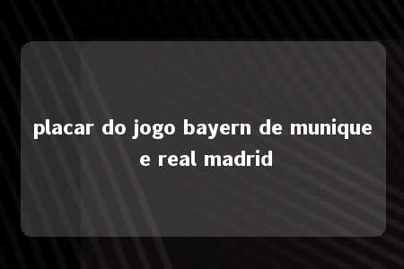 placar do jogo bayern de munique e real madrid