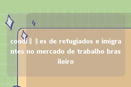 condições de refugiados e imigrantes no mercado de trabalho brasileiro