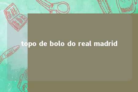 topo de bolo do real madrid