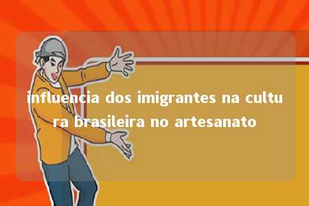 influencia dos imigrantes na cultura brasileira no artesanato