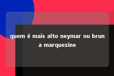 quem é mais alto neymar ou bruna marquezine