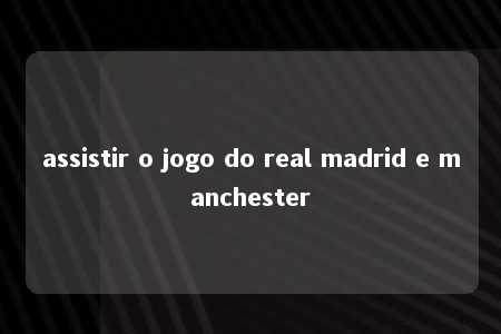 assistir o jogo do real madrid e manchester