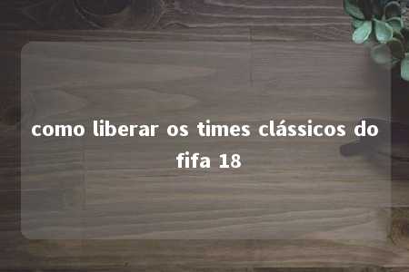 como liberar os times clássicos do fifa 18