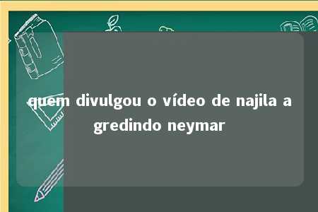 quem divulgou o vídeo de najila agredindo neymar