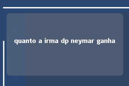 quanto a irma dp neymar ganha