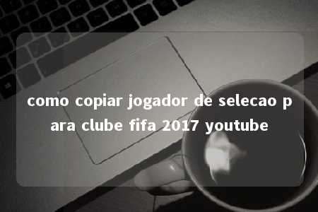 como copiar jogador de selecao para clube fifa 2017 youtube