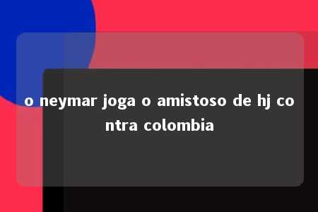 o neymar joga o amistoso de hj contra colombia