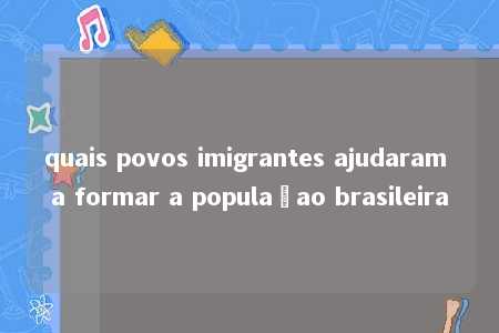 quais povos imigrantes ajudaram a formar a populaçao brasileira