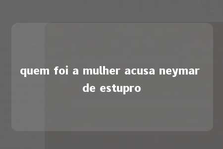 quem foi a mulher acusa neymar de estupro