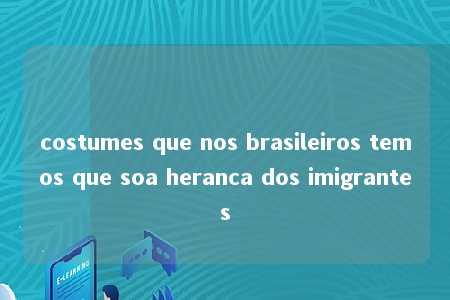 costumes que nos brasileiros temos que soa heranca dos imigrantes