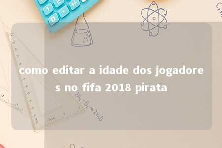 como editar a idade dos jogadores no fifa 2018 pirata