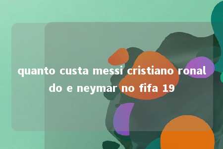 quanto custa messi cristiano ronaldo e neymar no fifa 19