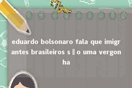 eduardo bolsonaro fala que imigrantes brasileiros são uma vergonha