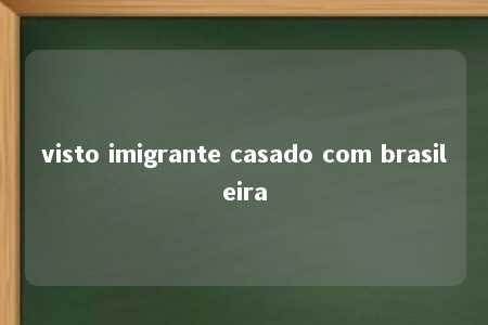 visto imigrante casado com brasileira