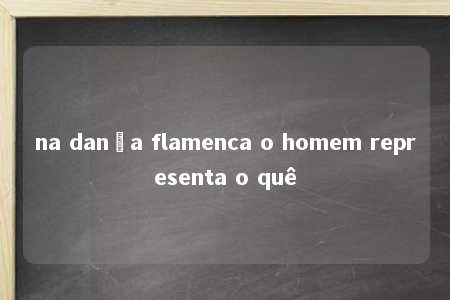 na dança flamenca o homem representa o quê