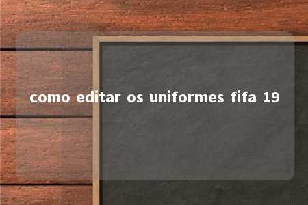 como editar os uniformes fifa 19