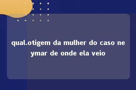 qual.otigem da mulher do caso neymar de onde ela veio