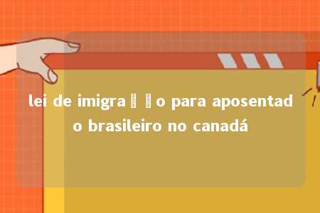 lei de imigração para aposentado brasileiro no canadá