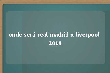 onde será real madrid x liverpool 2018