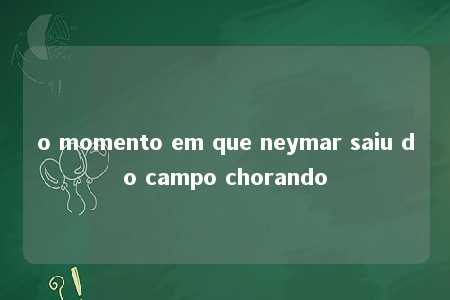 o momento em que neymar saiu do campo chorando