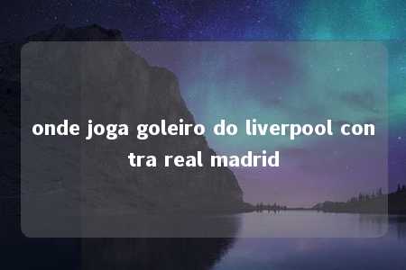 onde joga goleiro do liverpool contra real madrid