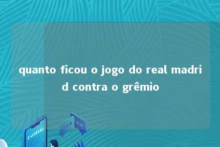 quanto ficou o jogo do real madrid contra o grêmio