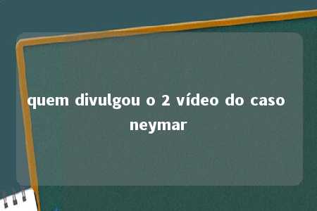 quem divulgou o 2 vídeo do caso neymar