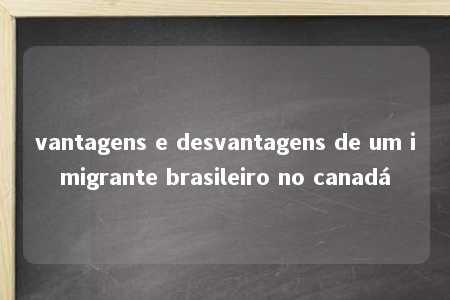 vantagens e desvantagens de um imigrante brasileiro no canadá