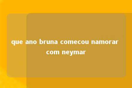 que ano bruna comecou namorar com neymar