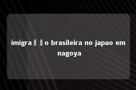 imigração brasileira no japao em nagoya