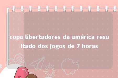 copa libertadores da américa resultado dos jogos de 7 horas