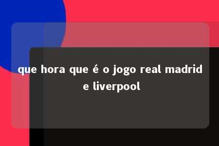 que hora que é o jogo real madrid e liverpool